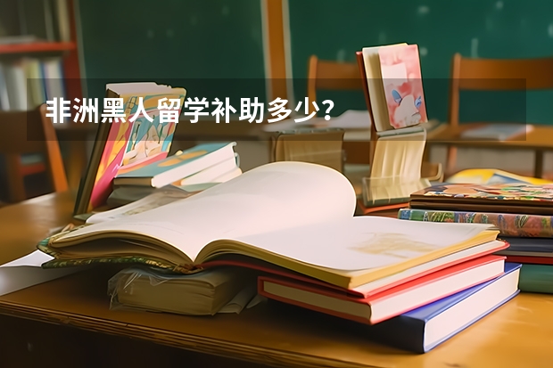 非洲黑人留学补助多少？