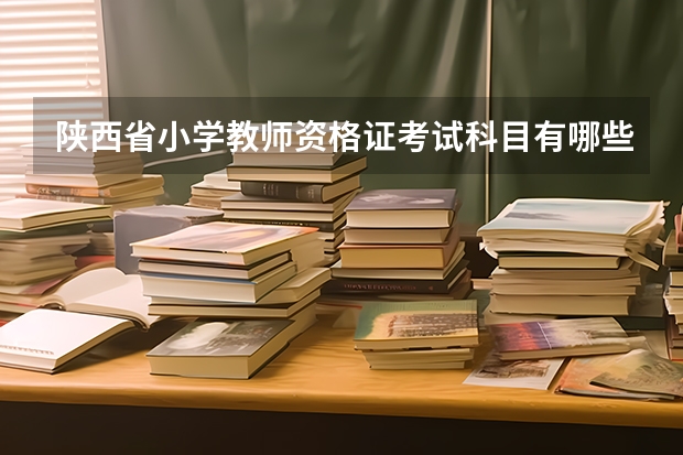 陕西省小学教师资格证考试科目有哪些？另外想了解下培训班之类的。