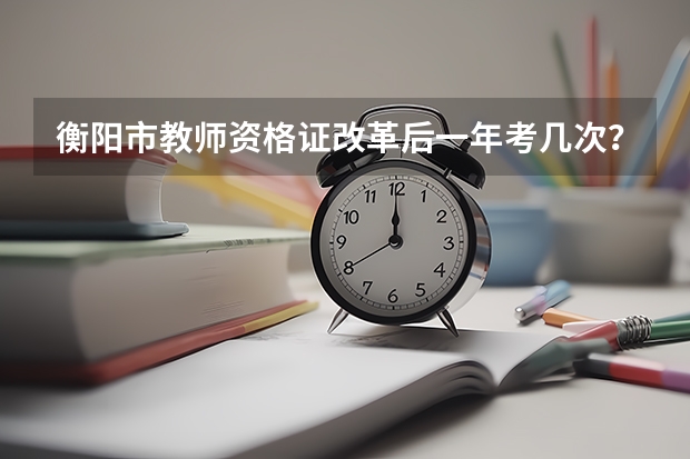 衡阳市教师资格证改革后一年考几次？每次考试的时间大概是什么时候？然后哪个网站上有教师资格证考试的入