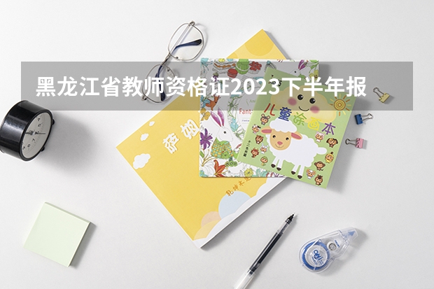 黑龙江省教师资格证2023下半年报名时间（黑龙江省教师资格证报考要求）