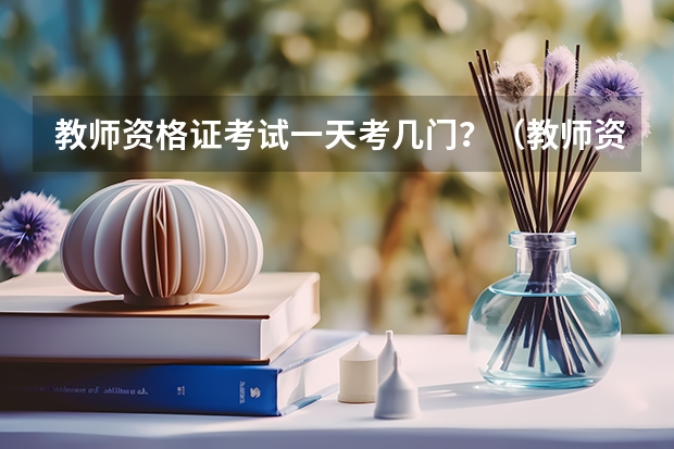 教师资格证考试一天考几门？（教师资格证考试需要考几天？）