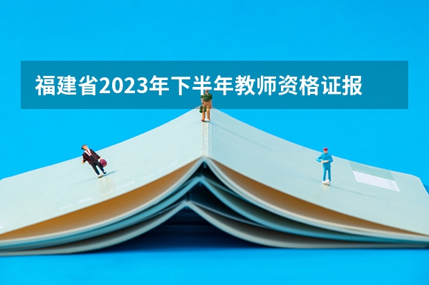 福建省2023年下半年教师资格证报名时间（教资福建省报名时间）