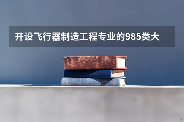 开设飞行器制造工程专业的985类大学有哪些