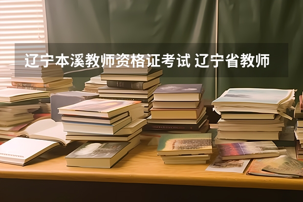 辽宁本溪教师资格证考试 辽宁省教师资格证考试时间2023