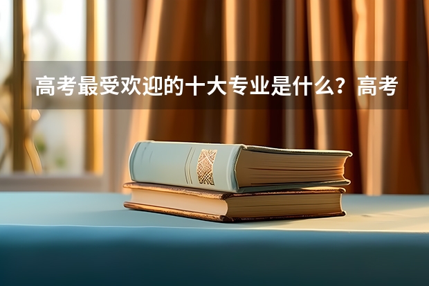 高考最受欢迎的十大专业是什么？高考志愿填报选什么专业好？