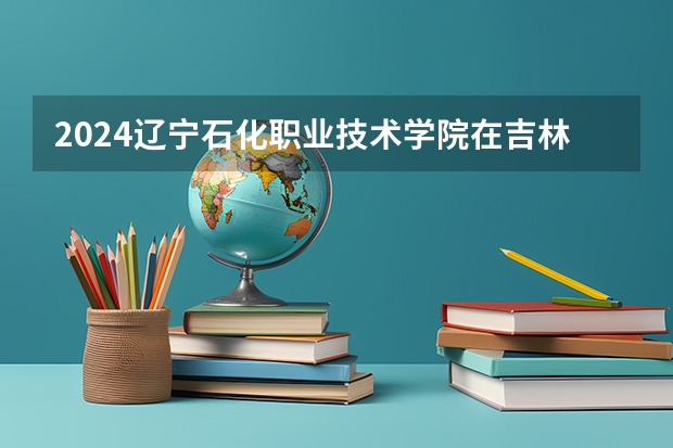 2024辽宁石化职业技术学院在吉林招生计划一览表