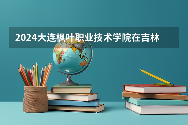 2024大连枫叶职业技术学院在吉林招生计划一览表