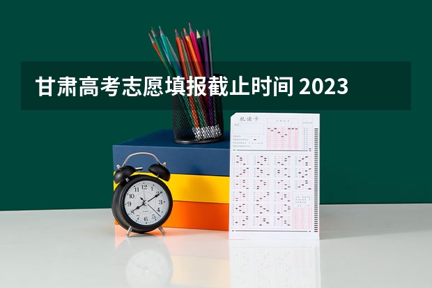 甘肃高考志愿填报截止时间 2023年甘肃省志愿填报时间