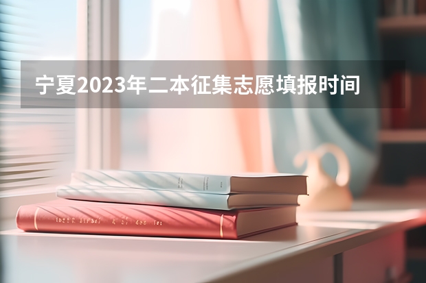 宁夏2023年二本征集志愿填报时间（宁夏高考志愿填报时间）