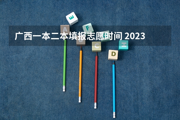 广西一本二本填报志愿时间 2023广西二批录取时间