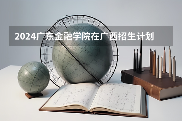 2024广东金融学院在广西招生计划一览表