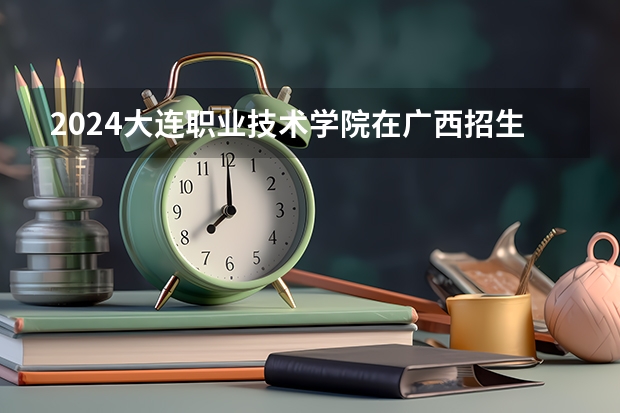 2024大连职业技术学院在广西招生计划一览表