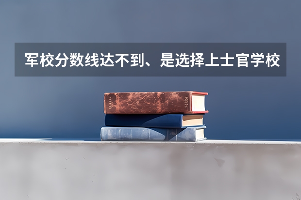 军校分数线达不到、是选择上士官学校还是回来继续读二本大学? 河南西安第二炮兵工程学院录取线