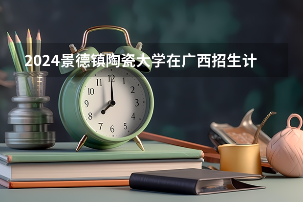 2024景德镇陶瓷大学在广西招生计划一览表