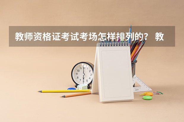 教师资格证考试考场怎样排列的？ 教师资格证考试的考场是怎样安排的？