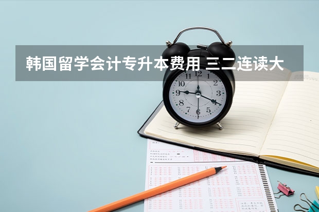 韩国留学会计专升本费用 三二连读大专到韩国专升本留学好不好？