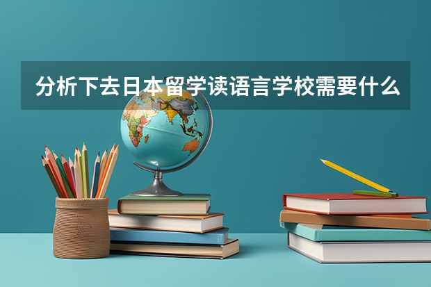 分析下去日本留学读语言学校需要什么条件啊？什么人都能去吗？