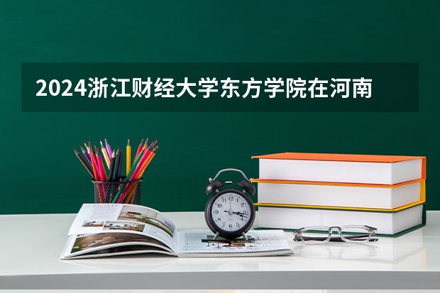 2024浙江财经大学东方学院在河南招生计划一览表