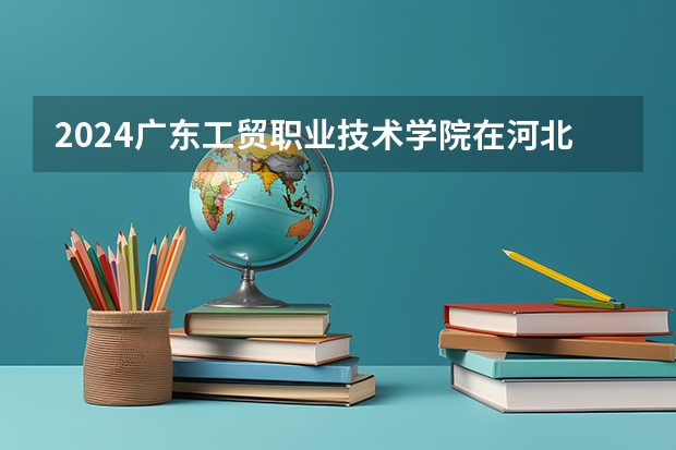 2024广东工贸职业技术学院在河北招生计划一览表