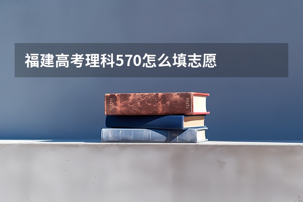 福建高考理科570怎么填志愿