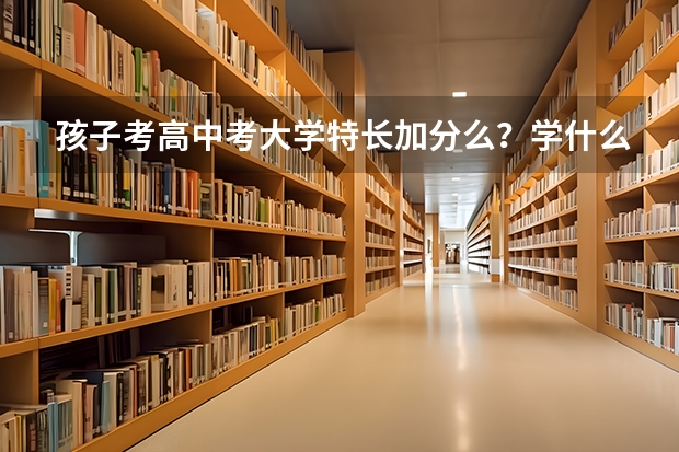 孩子考高中考大学特长加分么？学什么特长好？