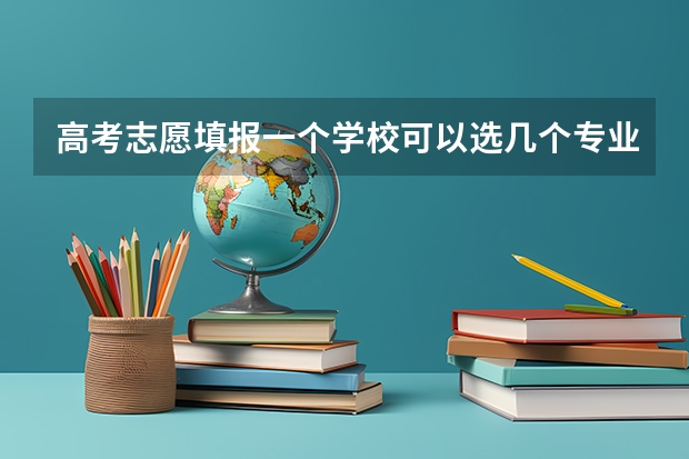 高考志愿填报一个学校可以选几个专业 高考可以填报几个志愿学校