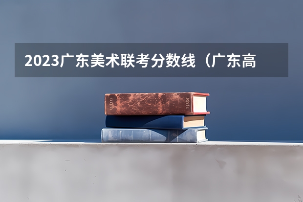 2023广东美术联考分数线（广东高考分数线公布 广东高考分数线一览表）